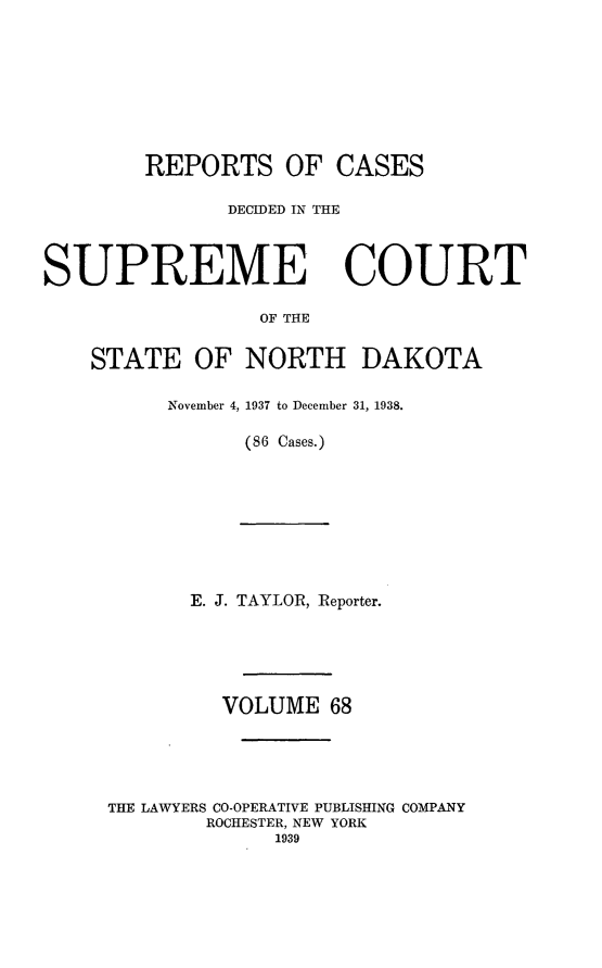 handle is hein.statereports/rcdescondk0068 and id is 1 raw text is: 









        REPORTS OF CASES

               DECIDED IN THE




SUPREME COURT

                 OF THE


    STATE OF NORTH DAKOTA


November 4, 1937 to December 31, 1938.

      (86 Cases.)


       E. J. TAYLOR, Reporter.






         VOLUME 68





THE LAWYERS CO-OPERATIVE PUBLISHING COMPANY
        ROCHESTER, NEW YORK
             1939


