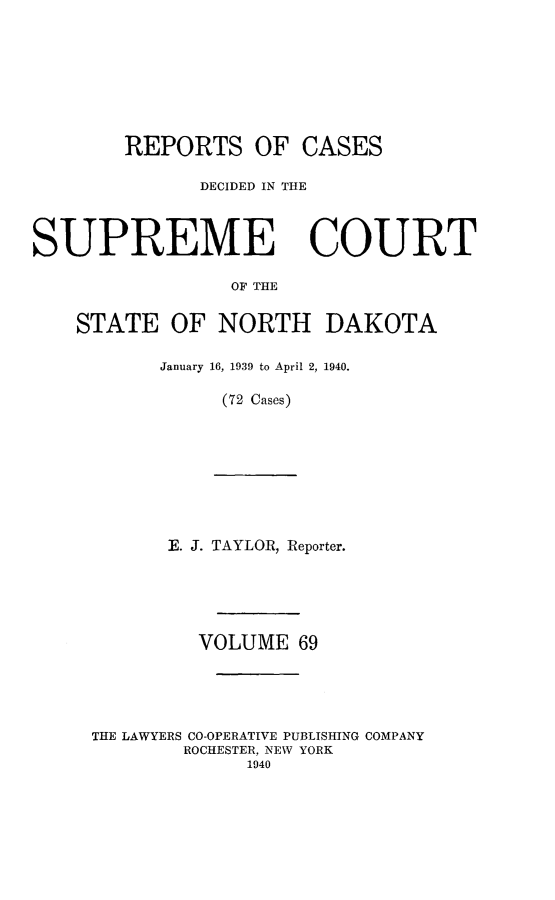 handle is hein.statereports/rcdescondk0069 and id is 1 raw text is: 









        REPORTS OF CASES

              DECIDED IN THE




SUPREME COURT

                 OF THE


    STATE OF NORTH DAKOTA


January 16, 1939 to April 2, 1940.

     (72 Cases)


E. J. TAYLOR, Reporter.


         VOLUME 69





THE LAWYERS CO-OPERATIVE PUBLISHING COMPANY
        ROCHESTER, NEW YORK
             1940


