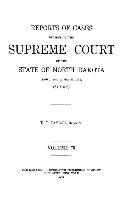 handle is hein.statereports/rcdescondk0070 and id is 1 raw text is: 







        REPORTS OF CASES

              DECIDED IN THE



SUPREME COURT

                 OF THE


    STATE OF NORTH DAKOTA

            April 1, 1940 to May 22, 1941.

                (87 Cases)










           E. J. TAYLOR, Reporter.







              VOLUME 70





     THE LAWYERS CO-OPERATIVE PUBLISHING COMPANY
            ROCHESTER, NEW YORK
                  1941


