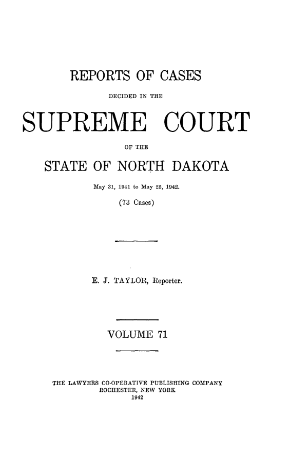 handle is hein.statereports/rcdescondk0071 and id is 1 raw text is: 








        REPORTS OF CASES

              DECIDED IN THE



SUPREME COURT

                 OF THE


    STATE OF NORTH DAKOTA


May 31, 1941 to May 25, 1942.

    (73 Cases)


E. J. TAYLOR, Reporter.


         VOLUME 71





THE LAWYERS CO-OPERATIVE PUBLISHING COMPANY
        ROCHESTER, NEW YORK
             1942


