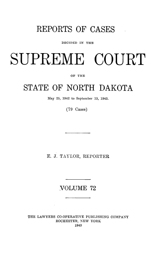 handle is hein.statereports/rcdescondk0072 and id is 1 raw text is: 





       REPORTS OF CASES

              DECIDED IN THE




SUPREME COURT


                 OF THE


    STATE OF NORTH DAKOTA


May 25, 1942 to September 13, 1943.

     (79 Cases)


E. J. TAYLOR, REPORTER


         VOLUME 72





THE LAWYERS CO-OPERATIVE PUBLISHING COMPANY
        ROCHESTER, NEW YORK
             1943


