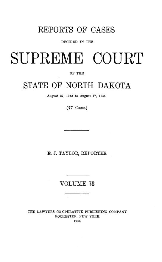 handle is hein.statereports/rcdescondk0073 and id is 1 raw text is: 





        REPORTS OF CASES

              DECIDED IN THE




SUPREME COURT

                 OF TI


    STATE OF NORTH DAKOTA


August 27, 1943 to August 17, 1945.


      (77 Cases)


      E. J. TAYLOR, REPORTER






         VOLUME 73





THE LAWYERS CO-OPERATIVE PUBLISHING COMPANY
        ROCHESTER. -NEW YORK
             1945



