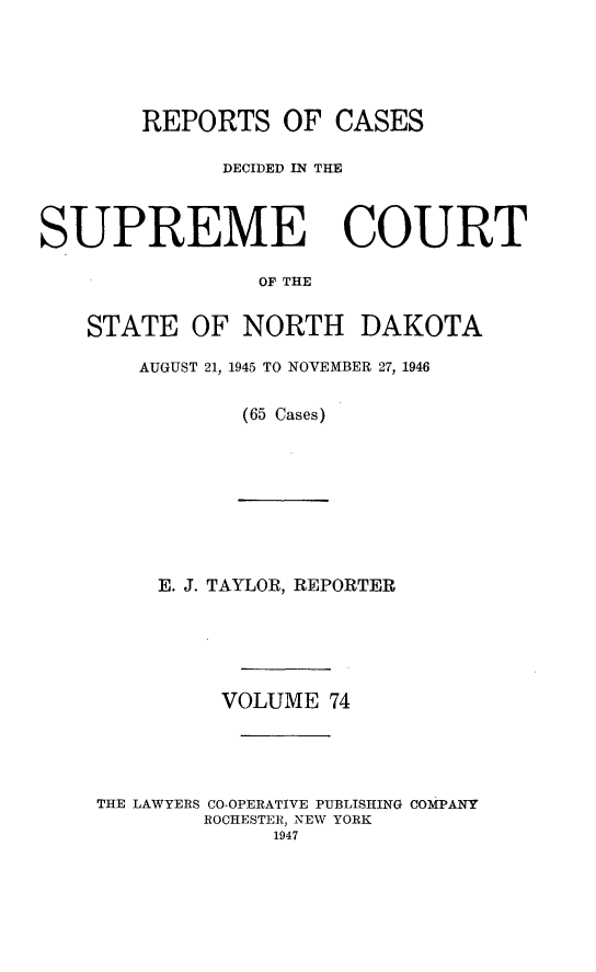 handle is hein.statereports/rcdescondk0074 and id is 1 raw text is: 





        REPORTS OF CASES

              DECIDED IN THE



SUPREME COURT

                OF THE


    STATE OF NORTH DAKOTA


AUGUST 21, 1945 TO NOVEMBER 27, 1946


        (65 Cases)


     E. J. TAYLOR, REPORTER






         VOLUME 74





THE LAWYERS CO-OPERATIVE PUBLISHING COMPANY
        ROCHESTER, NEW YORK
             1947


