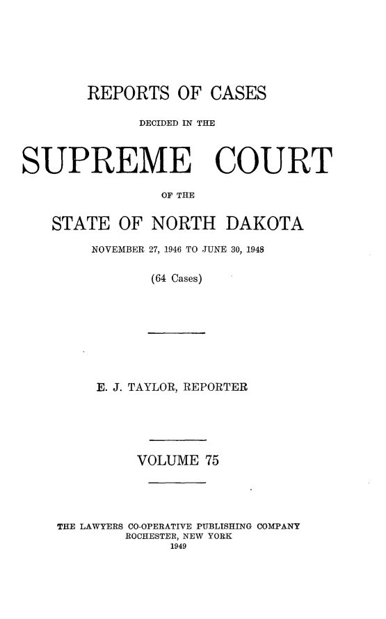 handle is hein.statereports/rcdescondk0075 and id is 1 raw text is: 






REPORTS


OF CASES


              DECIDED IN THE



SUPREME COURT

                OF THE

   STATE OF NORTH DAKOTA


NOVEMBER 27, 1946 TO JUNE 30, 1948

       (64 Cases)


     E. J. TAYLOR, REPORTER





         VOLUME 75




THE LAWYERS CO-OPERATIVE PUBLISHING COMPANY
        ROCHESTER, NEW YORK
             1949


