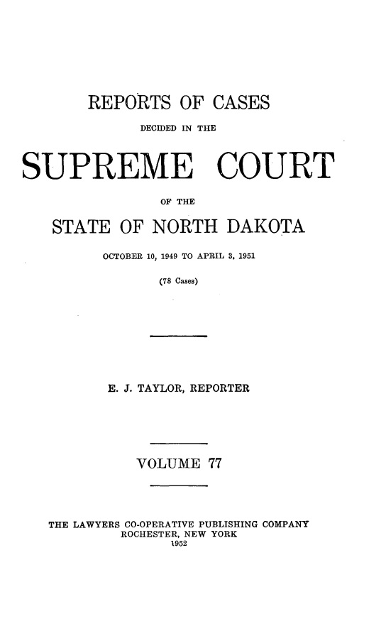 handle is hein.statereports/rcdescondk0077 and id is 1 raw text is: 









        REPORTS OF CASES

              DECIDED IN THE




SUPREME COURT

                OF THE


    STATE OF NORTH DAKOTA


         OCTOBER 10, 1949 TO APRIL 3. 1951

                (78 Cases)


       E. J. TAYLOR, REPORTER







          VOLUME 77





THE LAWYERS CO-OPERATIVE PUBLISHING COMPANY
        ROCHESTER, NEW YORK
              1952


