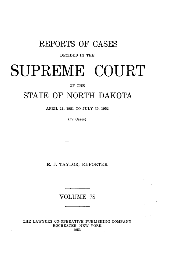 handle is hein.statereports/rcdescondk0078 and id is 1 raw text is: 









        REPORTS OF CASES

             DECIDED IN THE




SUPREME COURT


                OF THE


   STATE OF NORTH DAKOTA


APRIL 11, 1951 TO JULY 30, 1952

      (72 Cases)


E. J. TAYLOR, REPORTER


          VOLUME 78





THE LAWYERS CO-OPERATIVE PUBLISHING COMPANY
        ROCHESTER, NEW YORK
              1953


