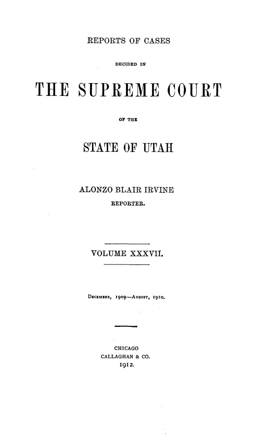 handle is hein.statereports/rcdescut0037 and id is 1 raw text is: 





REPORTS OF CASES


                DECIDED IN




THE SUPREME COURT



                or THE




         STATE OF UTAH


ALONZO BLAIR IRVINE

      REPORTER.


VOLUME XXXVII.






DECEMBER, IgO9-AUGUST, 1910.








     CHICAGO
   CALLAGHAN & CO.
      1912.


