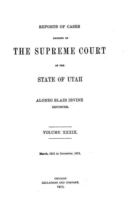 handle is hein.statereports/rcdescut0039 and id is 1 raw text is: 






REPORTS OF CASES


                DECIDED IN



THE SUPREME COURT


                 Or THI



          STATE OF UTA[


ALONZO BLAIR IRVINE

      REPORTER.


VOLUME XXXIX.





March, 1911 to December, 1911.






      CHICAGO
 CALLAGHAN AND COMPANY.
       1913.



