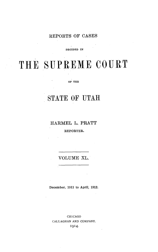 handle is hein.statereports/rcdescut0040 and id is 1 raw text is: 







REPORTS OF CASES


               DECIDED IN




THE SUPREME COURT


                OF THE




         STATE OF UTAH


HARMEL L. PRATT

     REPORTER.


VOLUME XL.


December, 1911 to April, 1912.






      CHICAGO
 CALLAGHAN AND COMPANY.
       1914.


