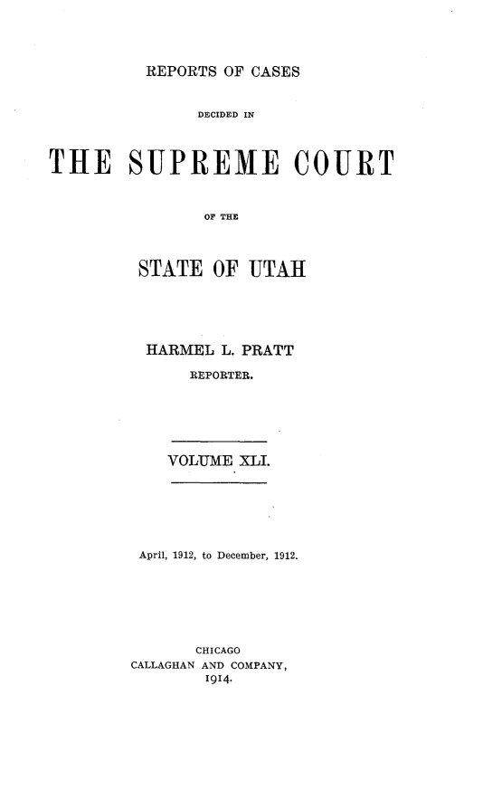 handle is hein.statereports/rcdescut0041 and id is 1 raw text is: 




REPORTS OF CASES


                DElCIDED IN




THE SUPREME COURT



                OF THE




         STATE   OF  UTAH


HARMEL  L. PRATT

     REPORTER.


VOLUME XLI.


April, 1912, to December, 1912.







       CHICAGO
CALLAGHAN AND COMPANY,
        1914.


