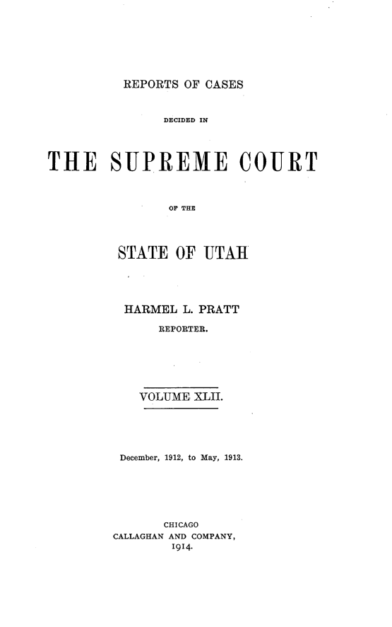 handle is hein.statereports/rcdescut0042 and id is 1 raw text is: 







REPORTS OF CASES


               DECIDED IN




THE SUPREME COURT



                OF   U THE




         STATE   OF  UTAHI


HARMEL  L. PRATT

     REPORTER.






  VOLUME XLII.


December, 1912, to May, 1913.






       CHICAGO
CALLAGHAN AND COMPANY,
        1914-


