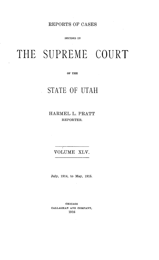 handle is hein.statereports/rcdescut0045 and id is 1 raw text is: 





REPORTS OF CASES


                DECIDED IN




THE SUPREME COURT




                 OF THE




          STATE   OF UTAH


HARMEL  L. PRATT
    REPORTER.


VOLUME  XLV.


July, 1914, to May, 1915.







     CHICAGO
CALLAGHAN AND COMPANY,
      1916


