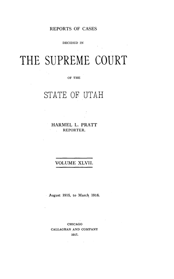 handle is hein.statereports/rcdescut0047 and id is 1 raw text is: 





REPORTS OF CASES


              DECIDED IN




THE SUPREME COURT


               OF THE




        STATE   OF  UTAH


HARMEL  L. PRATT
  . REPORTER.







  VOLUME XLVII.







August 1915, to March 1916.






      CHICAGO
 CALLAGHAN AND COMPANY
       1917.


