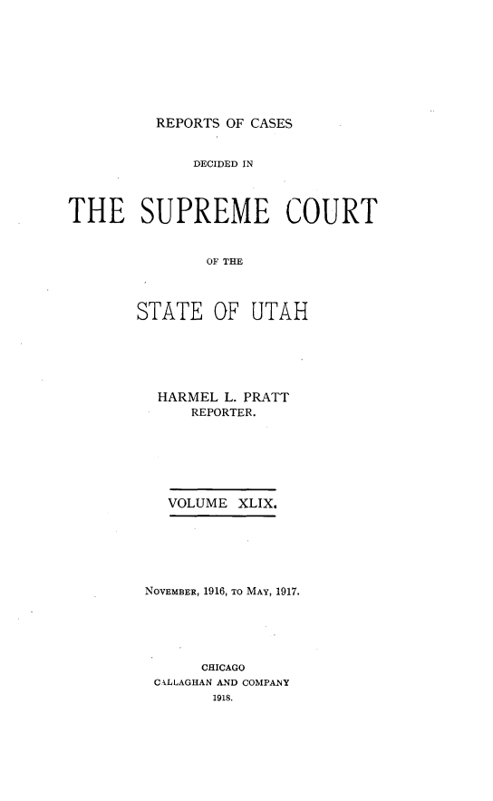 handle is hein.statereports/rcdescut0049 and id is 1 raw text is: 









REPORTS OF CASES


              DECIDED IN




THE SUPREME COURT


               OF T AH




        STATE   OF  UTAH


HARMEL   L. PRATT
     REPORTER.







   VOLUME XLIX.






NOVEMBER, 1916, TO MAY, 1917.





      CHICAGO
 CALLAGHAN AND COMPANY
       1918.


