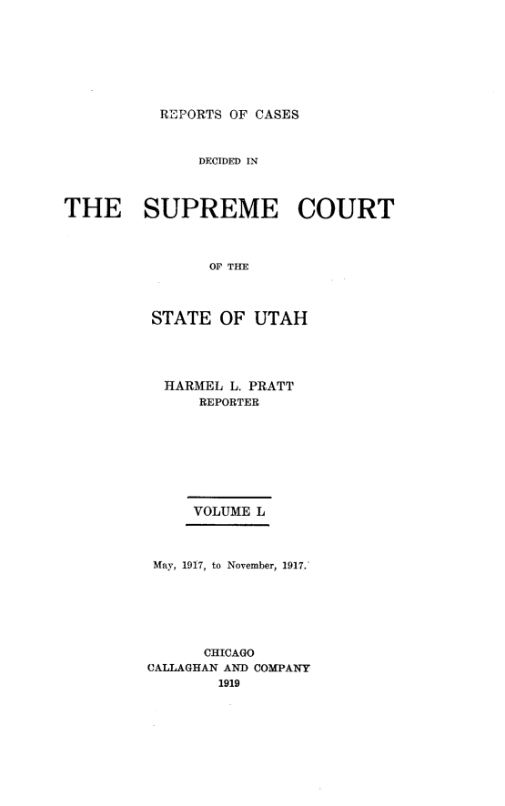 handle is hein.statereports/rcdescut0050 and id is 1 raw text is: 








REPORTS OF CASES


              DECIDED IN



THE SUPREME COURT



                OF TE




         STATE   OF UTAH


HARMEL L. PRATT
    REPORTER









    VOLUME L


May, 1917, to November, 1917.







      CHICAGO
CALLAGHAN AND COMPANY
        1919


