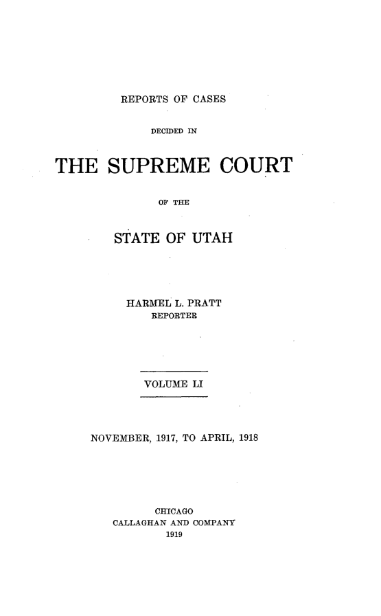 handle is hein.statereports/rcdescut0051 and id is 1 raw text is: 








REPORTS OF CASES


             DECIDED IN



THE SUPREME COURT


              OF THE



        STATE  OF  UTAH


HARMEL L. PRATT
   REPORTER






   VOLUME LI


NOVEMBER, 1917, TO APRIL, 1918






         CHICAGO
   CALLAGHAN AND COMPANY
          1919


