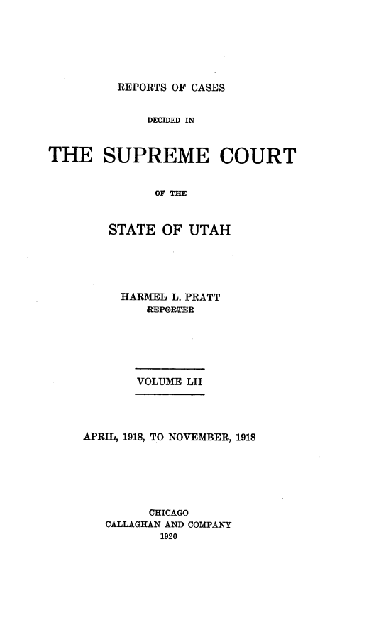 handle is hein.statereports/rcdescut0052 and id is 1 raw text is: 






REPORTS OF CASES


             DECIDED IN



THE SUPREME COURT


              OF THE



        STATE  OF  UTAH


HARMEL L. PRATT
   REPORTER






   VOLUME LII


APRIL, 1918, TO NOVEMBER, 1918






         CHICAGO
   CALLAGHAN AND COMPANY
          1920


