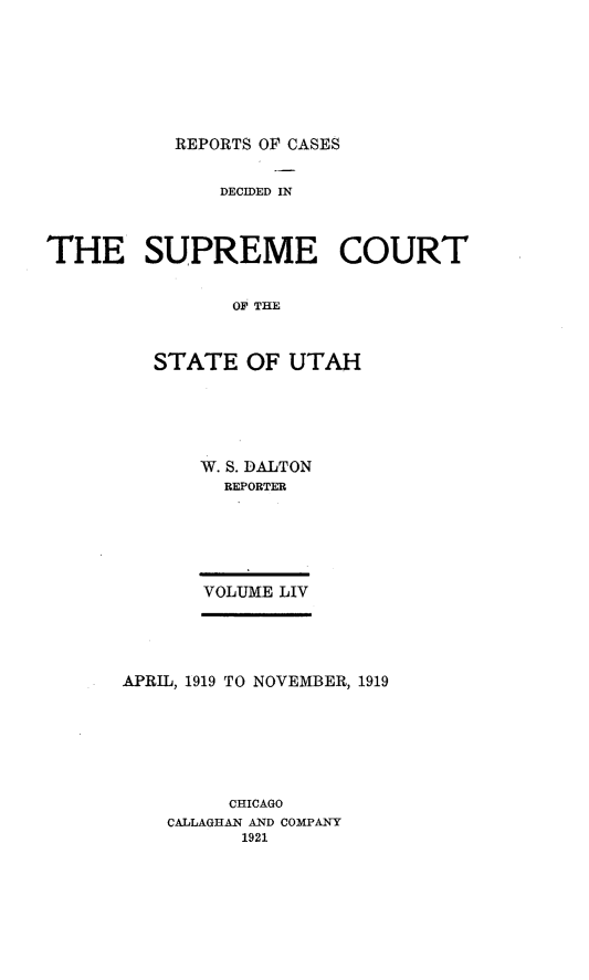 handle is hein.statereports/rcdescut0054 and id is 1 raw text is: 








REPORTS OF CASES


               DECIDED IN



THE SUPREME COURT


                OF THE



         STATE   OF  UTAH


W. S. DALTON
  REPORTER






VOLUME LIV


APRIL, 1919 TO NOVEMBER, 1919







         CHICAGO
    CALLAGHAN AND COMPANY
          1921


