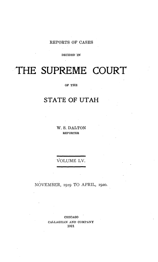 handle is hein.statereports/rcdescut0055 and id is 1 raw text is: 









REPORTS OF CASES


               DECIDED IN



THE SUPREME COURT


                S OF TH



         STATE   OF  UTAH


W. S. DALTON
  REPORTER






VOLUME LV.


NOVEMBER, 1919 TO APRIL, 1920.







         CHICAGO
    CALLAGHAN AND COMPANY
          1921



