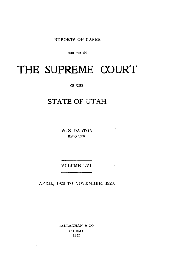 handle is hein.statereports/rcdescut0056 and id is 1 raw text is: 







REPORTS OF CASES


              DECIDED IN



THE SUPREME COURT


               OF T AH



         STATE   OF UTAH


W. S. DALTON
  REPORTER






VOLUME LVI.


APRIL, 1920 TO NOVEMBER, 1920.









      CALLAGHAN & CO.
         CHICAGO
         1922


