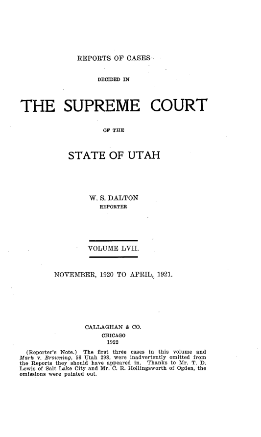 handle is hein.statereports/rcdescut0057 and id is 1 raw text is: 








REPORTS   OF CASES


                    DECIDED IN




THE SUPREME COURT


                      OF U THE



             STATE OF UTAH


W. S. DALTON
   REPORTER


VOLUME   LVII.


         NOVEMBER,   1920 TO APRIL,, 1921.








                 CALLAGHAN  & CO.
                     CHICAGO
                       1922
  (Reporter's Note.) The first three cases in this volume and
Mark v. Browning, 56 Utah 298, were inadvertently omitted from
the Reports they should have appeared in. Thanks to Mr. T. D.
Lewis of Salt Lake City and Mr. C. R. Hollingsworth of Ogden, the
omissions were pointed out.


