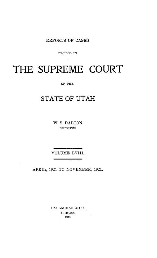 handle is hein.statereports/rcdescut0058 and id is 1 raw text is: 








REPORTS OF CASES


               DECIDED IN




THE SUPREME COURT


                OF THE



         STATE   OF UTAH


W. S. DALTON
   REPORTER





VOLUME LVIII.


APRIL, 1921 TO NOVEMBER, 1921.









      CALLAGHAN & CO.
         CHICAGO
         1922



