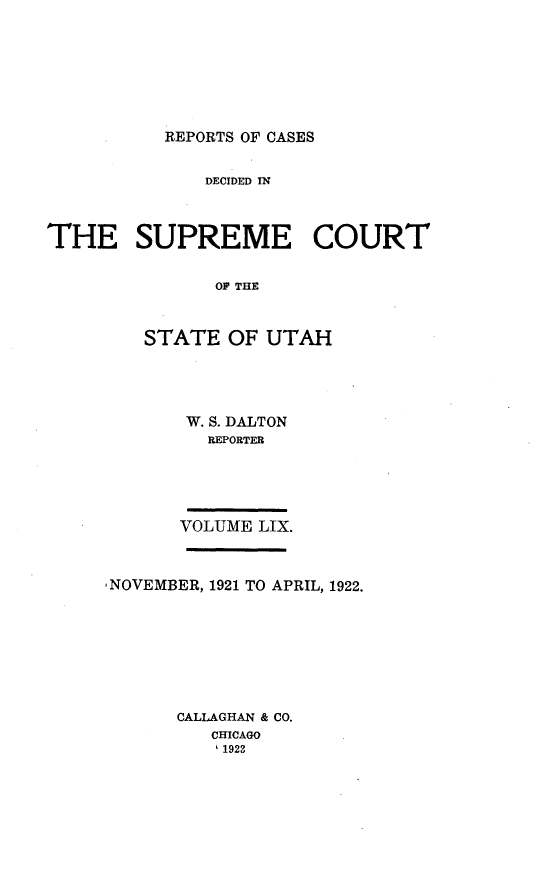 handle is hein.statereports/rcdescut0059 and id is 1 raw text is: 








REPORTS OF CASES


              DECIDED IN



THE SUPREME COURT


               EOF THE



         STATE  OF  UTAH


W. S. DALTON
   REPORTER





VOLUME LIX.


NOVEMBER, 1921 TO APRIL, 1922.








      CALLAGHAN & CO.
         CHICAGO
         11923


