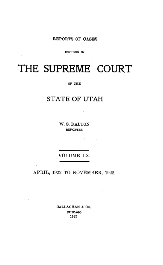 handle is hein.statereports/rcdescut0060 and id is 1 raw text is: 







REPORTS OF CASES


              DECIDED IN



THE SUPREME COURT


               OF THE



         STATE  OF  UTAH


W. S. DALTON
  REPORTER





VOLUME LX.


APRIL, 1922 TO NOVEMBER, 1922.







       CALLAGHAN & CO.
          CHICAGO
          1923


