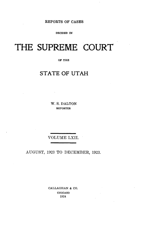 handle is hein.statereports/rcdescut0062 and id is 1 raw text is: 




REPORTS OF CASES


              DECIDED IN



THE SUPREME COURT


               OF T   AH



         STATE  OF UTAH


W. S. DALTON
   REPORTER







VOLUME LXII.


AUGUST, 1923 TO DECEMBER, 1923.









        CALLAGHAN & CO.
           CHICAGO
           1924


