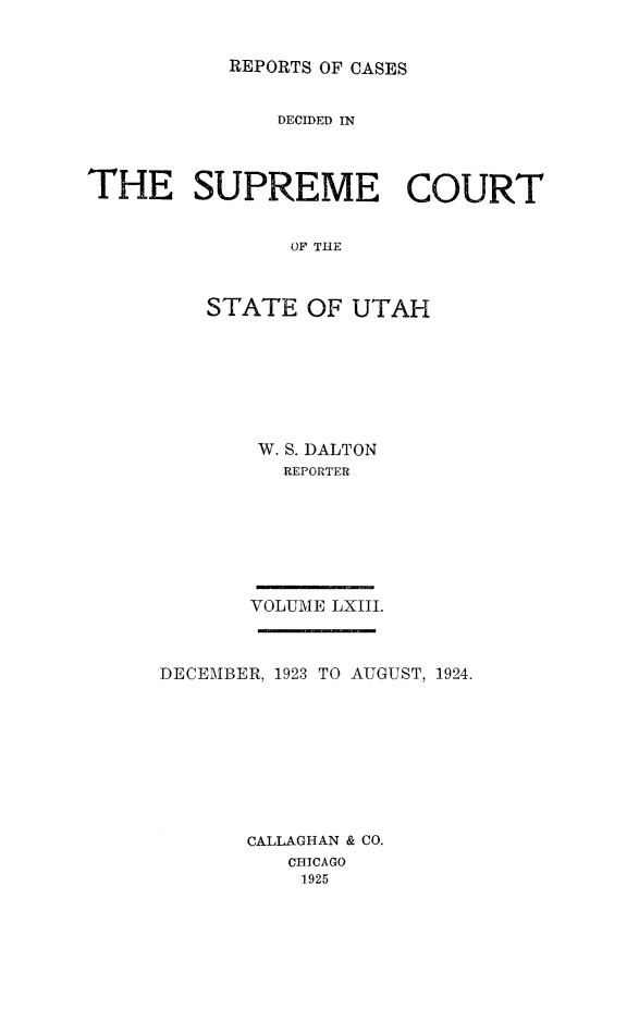 handle is hein.statereports/rcdescut0063 and id is 1 raw text is: 


REPORTS OF CASES


               DECIDED IN



THE SUPREME COURT


                OF THE



         STATE   OF  UTAH


W. S. DALTON
   REPORTER







VOLUME LXIII.


DECEMBER, 1923 TO AUGUST, 1924.









       CALLAGHAN & CO.
          CHICAGO
          1925


