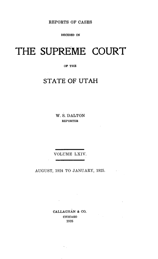 handle is hein.statereports/rcdescut0064 and id is 1 raw text is: 




REPORTS OF CASES


              DECIDED IN




THE SUPREME COURT


               OF T AH



         STATE   OF UTAH


W. S. DALTON
   REPORTER







VOLUME LXIV.


AUGUST, 1924 TO JANUARY, 1925.









      CALLAGHAN & CO.
         CHICAGO
         1925



