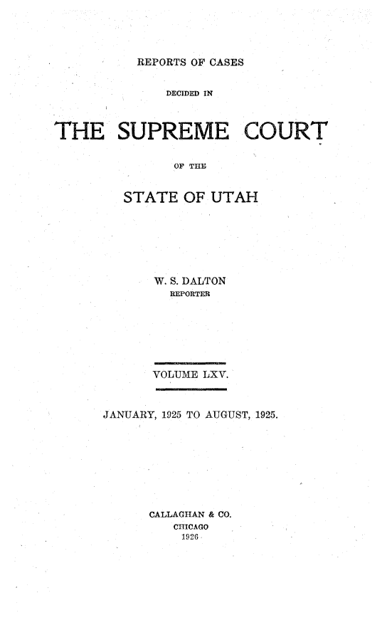 handle is hein.statereports/rcdescut0065 and id is 1 raw text is: 




REPORTS OF CASES


              DECIDED IN



THE SUPREME COURT


               OF THE


         STATE   OF UTAH


W. S. DALTON
  REPORTER







VOLUME LXV.


JANUARY, 1925 TO AUGUST, 1925.









      CALLAGHAN & CO.
         CHICAGO
         1926


