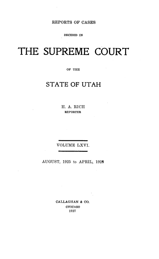 handle is hein.statereports/rcdescut0066 and id is 1 raw text is: 




REPORTS OF CASES


               DECIDED IN




THE SUPREME COURT



               OF THE



         STATE   OF UTAH


  H. A. RICH
  REPORTER








VOLUME LXVI.


AUGUST, 1925 to APRIL, 1926









    CALLAGHAN & CO.
        CHICAGO
        1927


