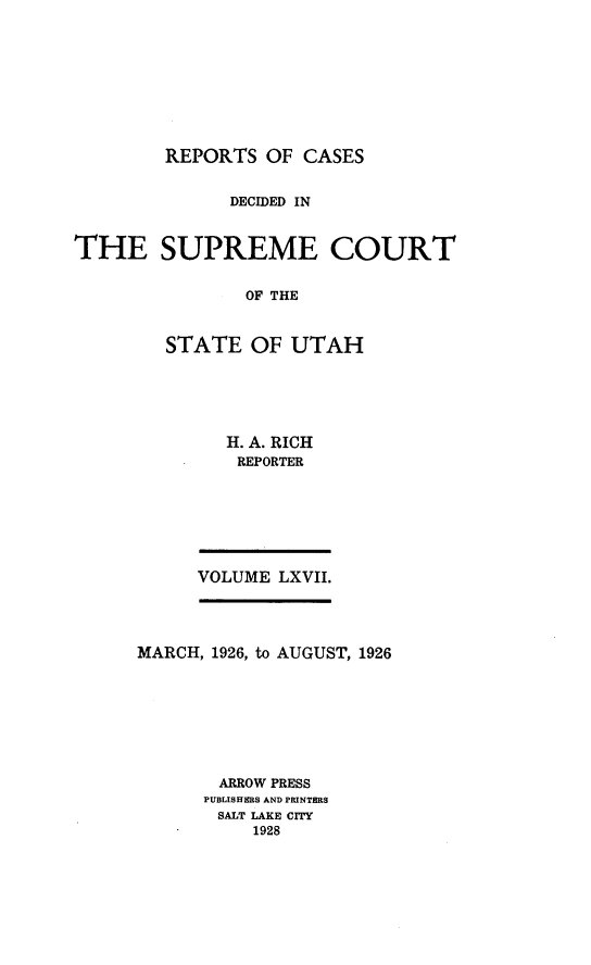 handle is hein.statereports/rcdescut0067 and id is 1 raw text is: 









REPORTS  OF  CASES


              DECIDED IN


THE SUPREME COURT


                OF THE



        STATE   OF  UTAH


H. A. RICH
REPORTER


VOLUME LXVII.


MARCH, 1926, to AUGUST, 1926








       ARROW PRESS
       PUBLISHERS AND PRINTERS
       SALT LAKE CITY
           1928


