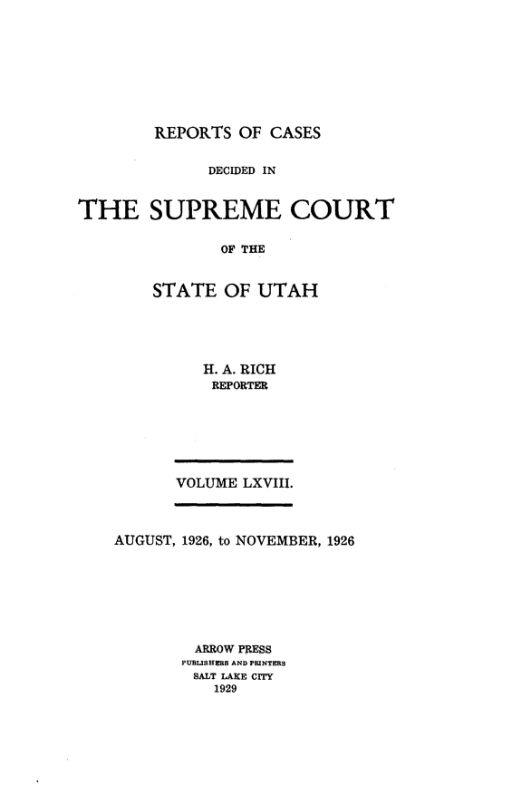 handle is hein.statereports/rcdescut0068 and id is 1 raw text is: 









REPORTS  OF CASES


              DECIDED IN



THE SUPREME COURT


               OF THE



        STATE   OF UTAH


H. A. RICH
REPORTER


VOLUME LXVIII.


AUGUST, 1926, to NOVEMBER, 1926








         ARROW PRESS
       PUBuSHERS AND PRINTERS
         SALT LAKE CITY
           1929


