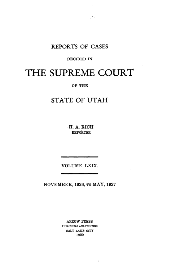 handle is hein.statereports/rcdescut0069 and id is 1 raw text is: 










REPORTS  OF CASES


             DECIDED IN



THE SUPREME COURT

               OF THE



        STATE   OF UTAH


H. A. RICH
REPORTER


VOLUME LXIX.


NOVEMBER, 1926, TO MAY, 1927








       ARROW PRESS
       PUBLISHERS AND PRINTERS
       SALT LAKE CITY
          1929


