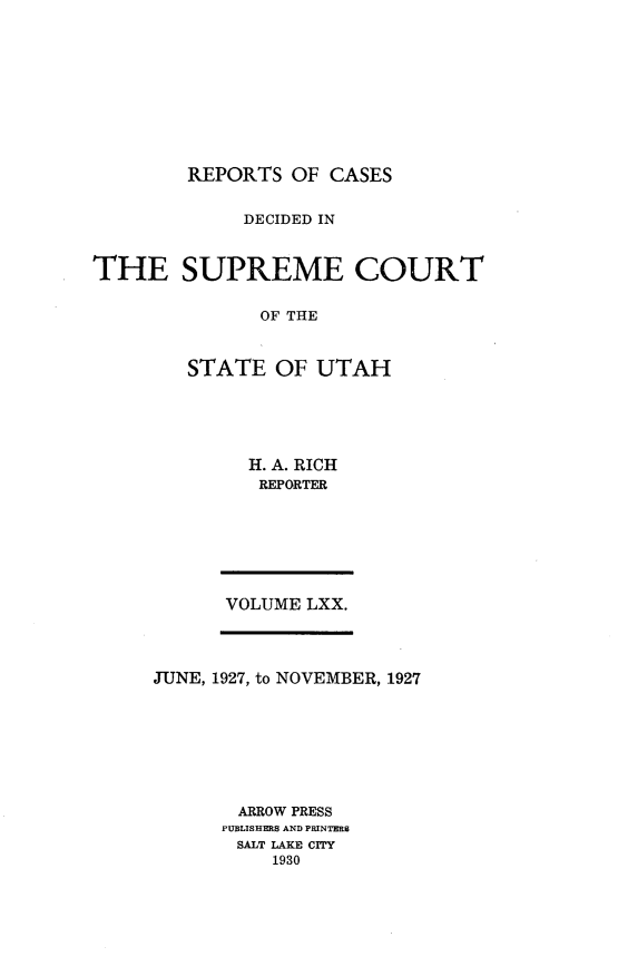 handle is hein.statereports/rcdescut0070 and id is 1 raw text is: 










        REPORTS  OF  CASES


             DECIDED IN



THE SUPREME COURT


               OF THE



        STATE   OF UTAH


H. A. RICH
REPORTER


VOLUME LXX.


JUNE, 1927, to NOVEMBER, 1927








       ARROW PRESS
       PUBLISHERS AND PRINTERS
       SALT LAKE CITY
          1930


