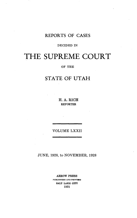 handle is hein.statereports/rcdescut0072 and id is 1 raw text is: 









REPORTS  OF CASES


             DECIDED IN



THE SUPREME COURT

               OF THE



        STATE   OF  UTAH


H. A. RICH
REPORTER


VOLUME LXXII


JUNE, 1928, to NOVEMBER, 1928





       ARROW PRESS
       PUBLISHERS AND PRINTHRS
       SALT LAKE CITY
          1931


