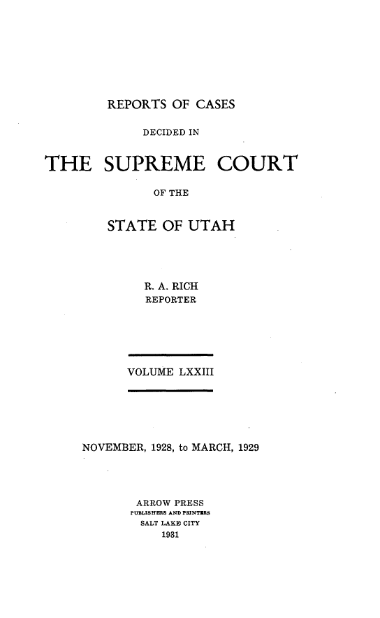 handle is hein.statereports/rcdescut0073 and id is 1 raw text is: 









REPORTS  OF CASES


              DECIDED IN



THE SUPREME COURT

               OF THE



         STATE  OF  UTAH


R. A. RICH
REPORTER


VOLUME LXXIII


NOVEMBER, 1928, to MARCH, 1929





       ARROW PRESS
       PUBLISHERS AND PRINTERS
       SALT LAKE CITY
           1931


