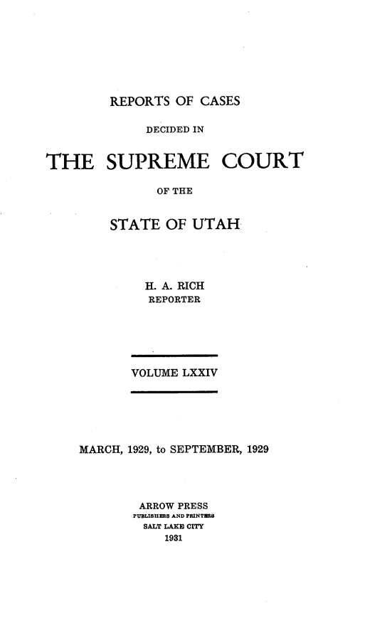 handle is hein.statereports/rcdescut0074 and id is 1 raw text is: 









REPORTS  OF CASES


             DECIDED IN



THE SUPREME COURT

               OF THE



         STATE  OF  UTAH


H. A. RICH
REPORTER


VOLUME LXXIV


MARCH, 1929, to SEPTEMBER, 1929





        ARROW PRESS
        PUBLBRERS AND PRINTWR8
        SALT LAKE CITY
           1931


