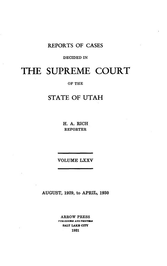 handle is hein.statereports/rcdescut0075 and id is 1 raw text is: 









REPORTS  OF CASES


             DECIDED IN


THE SUPREME COURT

               OF THE


         STATE  OF  UTAH


H. A. RICH
REPORTER


VOLUME LXXV


AUGUST, 1929, to APRIL, 1930




      ARROW PRESS
      PUBLISHERS AND PRINTMB
      SALT LAK CITY
         1981



