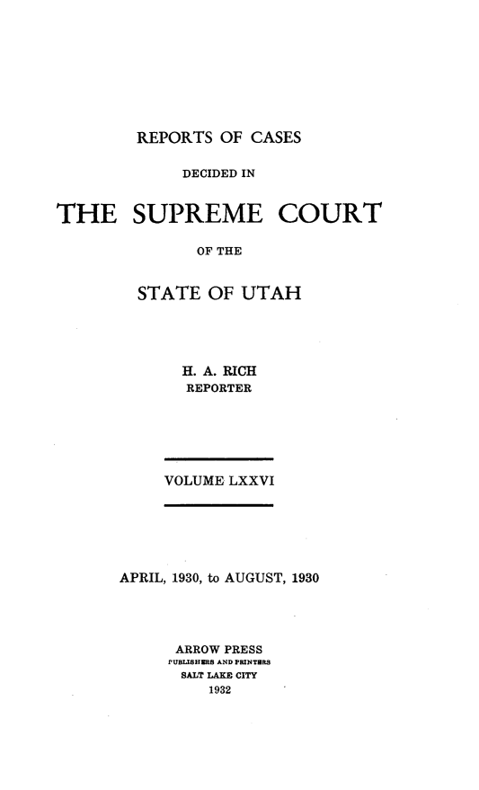 handle is hein.statereports/rcdescut0076 and id is 1 raw text is: 










REPORTS  OF CASES


             DECIDED IN



THE SUPREME COURT

               OF THE



         STATE  OF  UTAH


H. A. RICH
REPORTER


VOLUME LXXVI


APRIL, 1930, to AUGUST, 1930





      ARROW PRESS
      PUBLISHERS AND PRINTHRS
      SALT LAKE CIY
          1932


