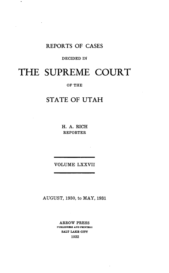 handle is hein.statereports/rcdescut0077 and id is 1 raw text is: 









REPORTS  OF CASES


              DECIDED IN


THE SUPREME COURT

               OF THE


         STATE  OF  UTAH


H. A. RICH
REPORTER


VOLUME LXXVII


AUGUST, 1930, to MAY, 1931





     ARROW PRESS
     PUBLISHERS AND PRINTERS
     SALT LAKE CITY
         1932



