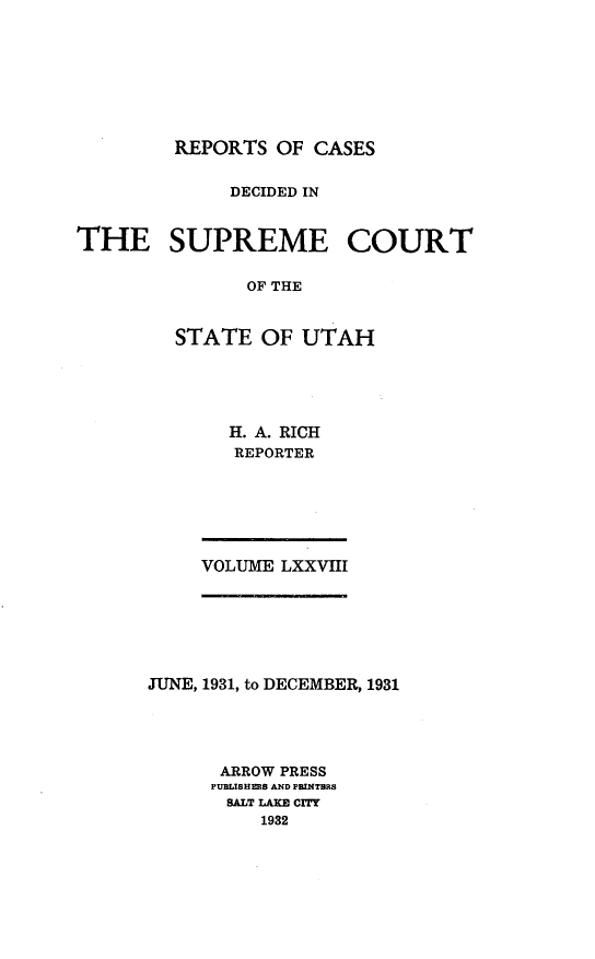 handle is hein.statereports/rcdescut0078 and id is 1 raw text is: 








REPORTS  OF CASES


              DECIDED IN


THE SUPREME COURT

               OF THE


         STATE  OF  UTAH


H. A. RICH
REPORTER


VOLUME LXXVIII


JUNE, 1931, to DECEMBER, 1931





      ARROW PRESS
      PUBLISHERS AND PRINTHRS
      SALT LAKE CITY
          1932


