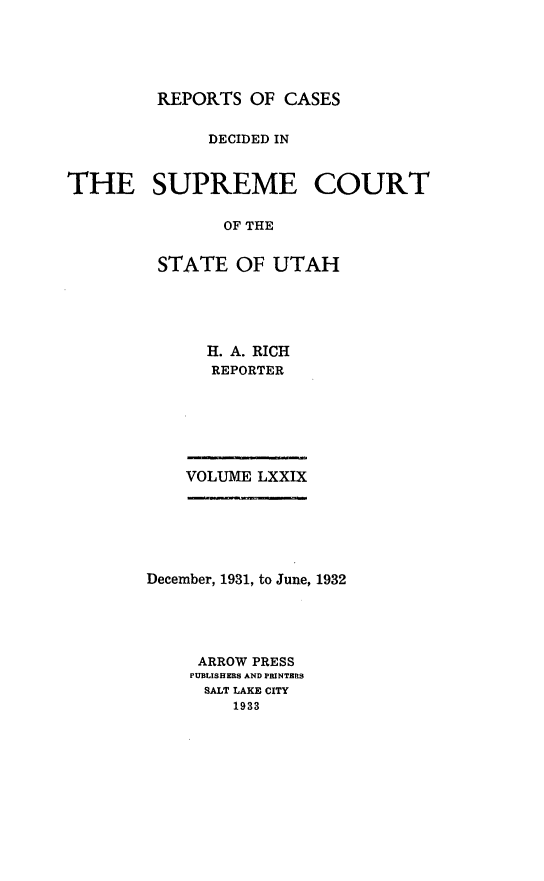 handle is hein.statereports/rcdescut0079 and id is 1 raw text is: 





         REPORTS  OF CASES


              DECIDED IN



THE SUPREME COURT

               OF THE


         STATE   OF UTAH


  H. A. RICH
  REPORTER







VOLUME LXXIX


December, 1931, to June, 1932





     ARROW PRESS
     PUBLISHERS AND PRINTERS
     SALT LAKE CITY
         1933


