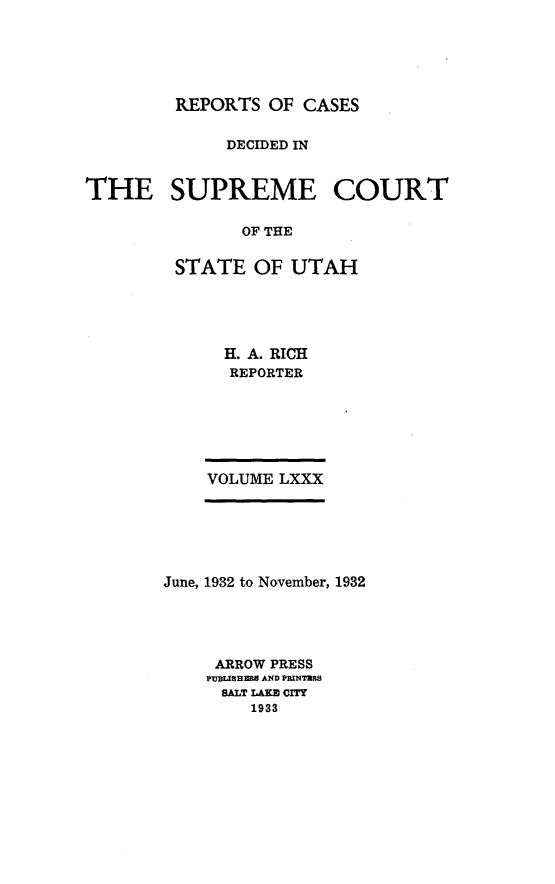 handle is hein.statereports/rcdescut0080 and id is 1 raw text is: 





         REPORTS OF  CASES

             DECIDED IN


THE SUPREME COURT

               OF THE

         STATE  OF UTAH


  H. A. RICH
  REPORTER






VOLUME LXXX


June, 1932 to November, 1932




     ARROW PRESS
     PUBSLHaBS AND PRINTHRS
     SALT LAKE CITY
        1933


