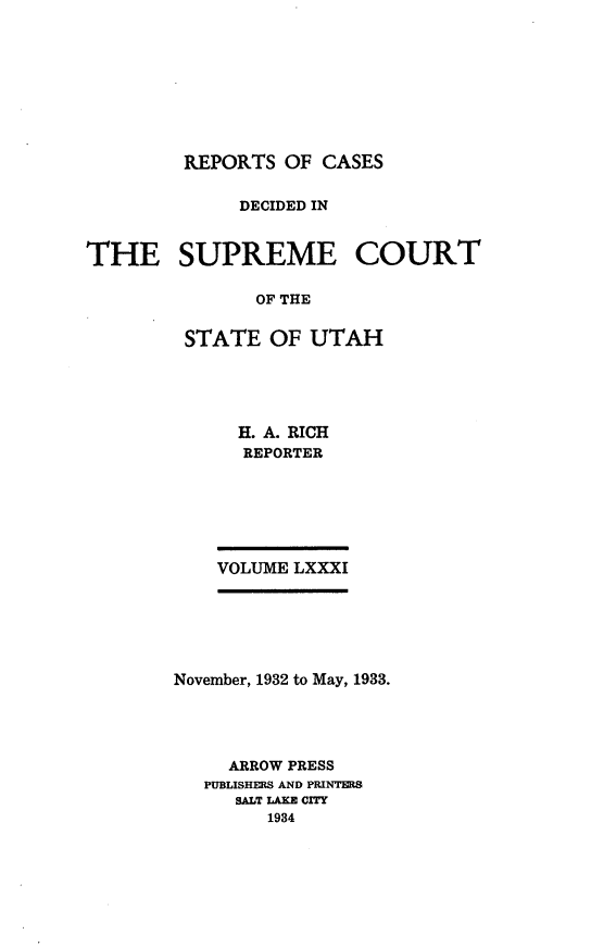 handle is hein.statereports/rcdescut0081 and id is 1 raw text is: 









REPORTS  OF CASES


             DECIDED IN


THE SUPREME COURT

               OF THE


         STATE  OF  UTAH


H. A. RICH
REPORTER


VOLUME LXXXI


November, 1932 to May, 1933.




     ARROW PRESS
   PUBLISHERS AND PRINTERS
     SALT LAKE CITY
        1934


