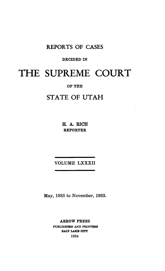 handle is hein.statereports/rcdescut0082 and id is 1 raw text is: 









         REPORTS OF  CASES


             DECIDED IN


THE SUPREME COURT

               OF THE


         STATE  OF  UTAH


  H. A. RICH
  REPORTER






VOLUME LXXXII


May, 1933 to November, 1933.





     ARROW PRESS
   PUBLISHERS AND PRINTERS
     SALT LAKW CITY
        1934


