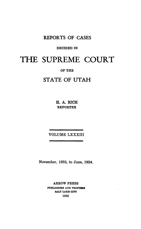 handle is hein.statereports/rcdescut0083 and id is 1 raw text is: 








         REPORTS OF  CASES

             DECIDED IN


THE SUPREME COURT

               OF THE

         STATE  OF UTAH


   H. A. RICH
   REPORTER






VOLUME LXXXIII


November, 1933, to June, 1934.




     ARROW PRESS
   PUBUSHERS AND PRINTER
      SALT LAKB CIHY
         1935


