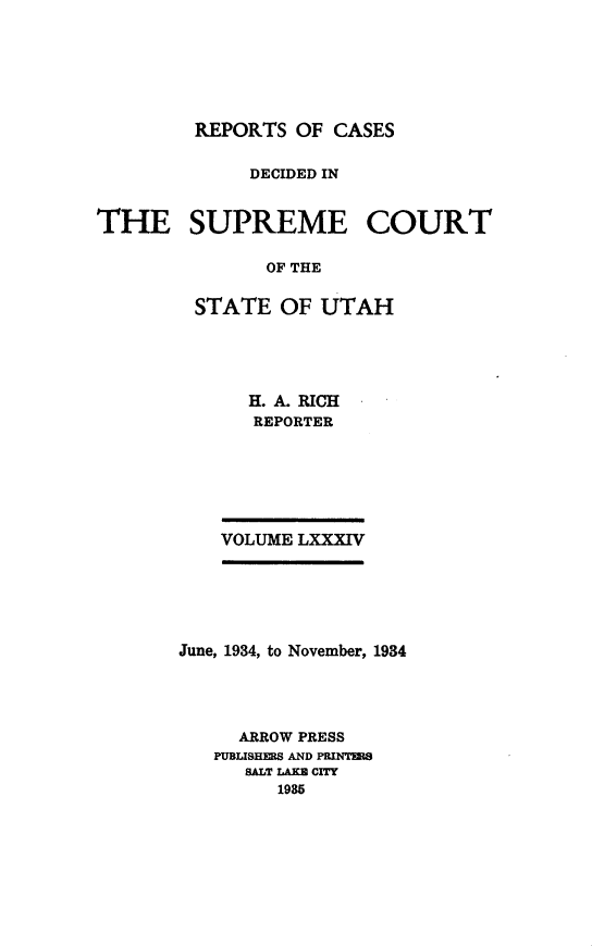 handle is hein.statereports/rcdescut0084 and id is 1 raw text is: 






REPORTS  OF CASES


              DECIDED IN


THE SUPREME COURT

               OF THE


         STATE  OF  UTAH


H. A. RICH
REPORTER


VOLUME LXXXIV


June, 1934, to November, 1934




     ARROW PRESS
   PUBLISHERS AND PRINTERS
      SALT IAKB CITY
         1985


